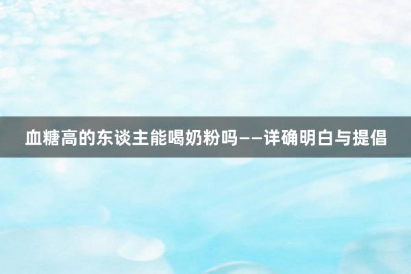 血糖高的东谈主能喝奶粉吗——详确明白与提倡